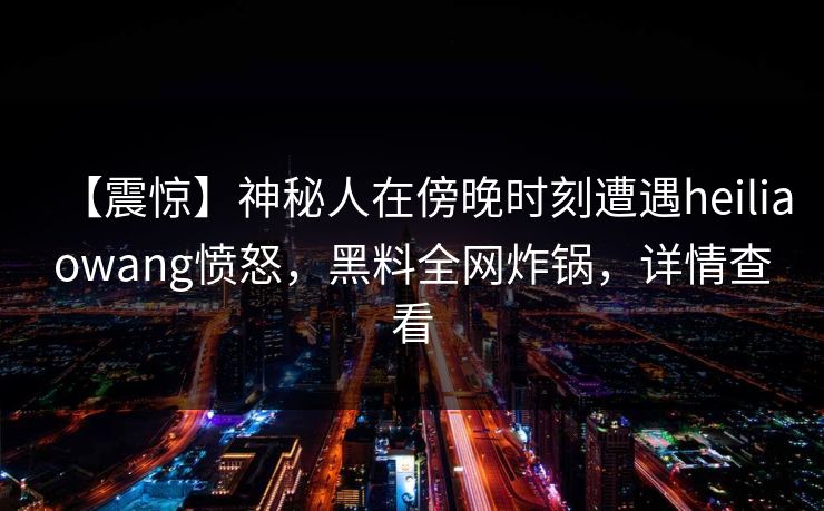 【震惊】神秘人在傍晚时刻遭遇heiliaowang愤怒，黑料全网炸锅，详情查看