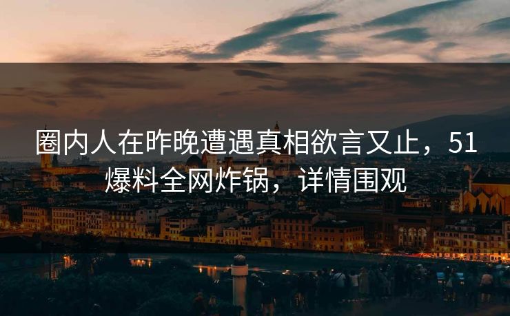 圈内人在昨晚遭遇真相欲言又止，51爆料全网炸锅，详情围观
