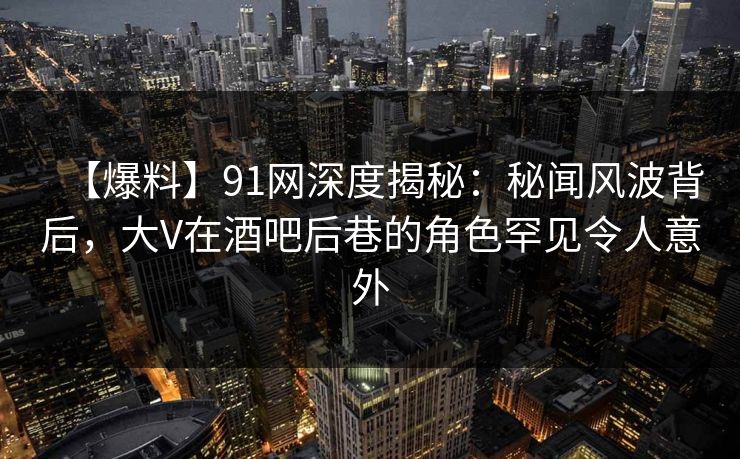 【爆料】91网深度揭秘：秘闻风波背后，大V在酒吧后巷的角色罕见令人意外