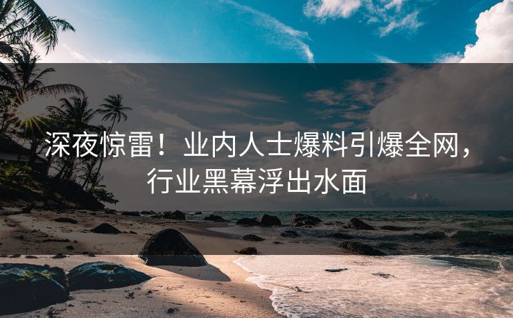 深夜惊雷!业内人士爆料引爆全网,行业黑幕浮出水面