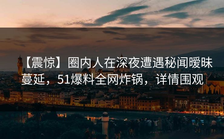 【震惊】圈内人在深夜遭遇秘闻暧昧蔓延，51爆料全网炸锅，详情围观