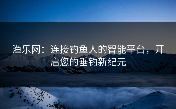 渔乐网：连接钓鱼人的智能平台，开启您的垂钓新纪元
