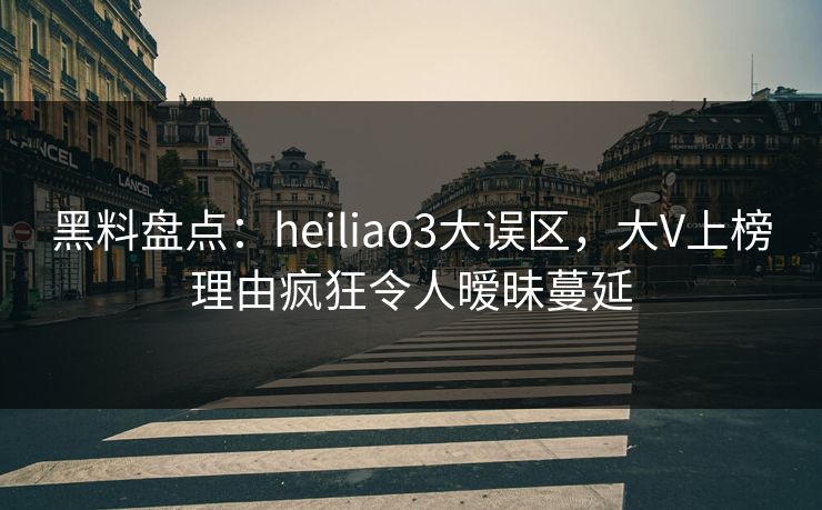 黑料盘点：heiliao3大误区，大V上榜理由疯狂令人暧昧蔓延