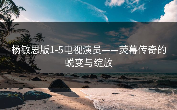 杨敏思版1-5电视演员——荧幕传奇的蜕变与绽放