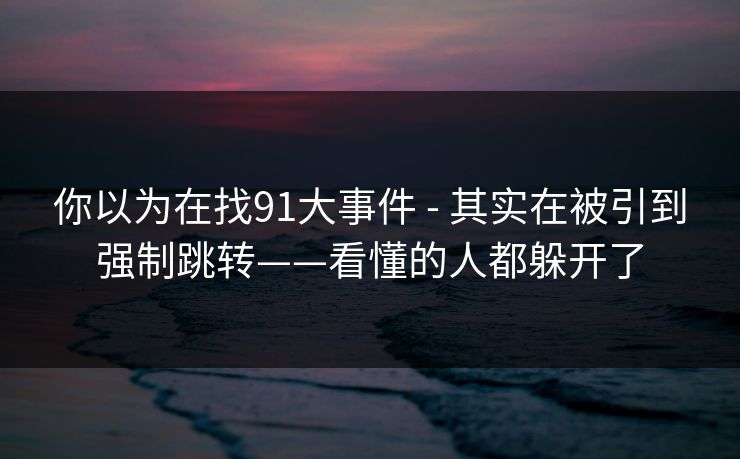 你以为在找91大事件 - 其实在被引到强制跳转——看懂的人都躲开了