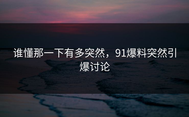 谁懂那一下有多突然，91爆料突然引爆讨论