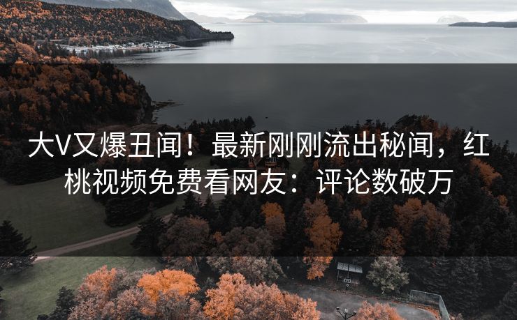 大V又爆丑闻！最新刚刚流出秘闻，红桃视频免费看网友：评论数破万