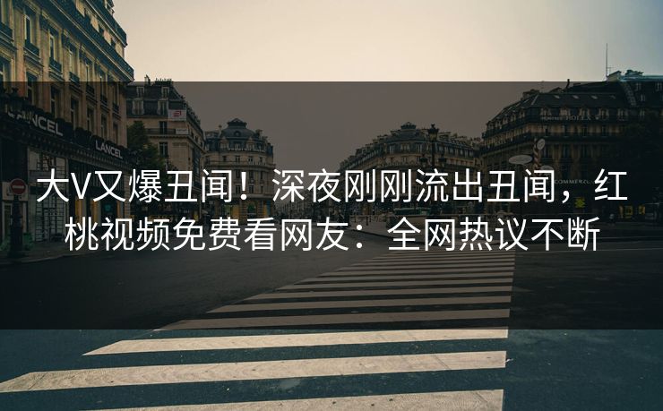 大V又爆丑闻！深夜刚刚流出丑闻，红桃视频免费看网友：全网热议不断