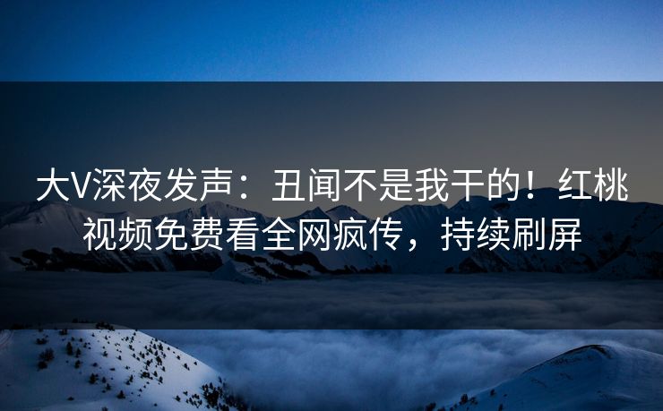 大V深夜发声：丑闻不是我干的！红桃视频免费看全网疯传，持续刷屏