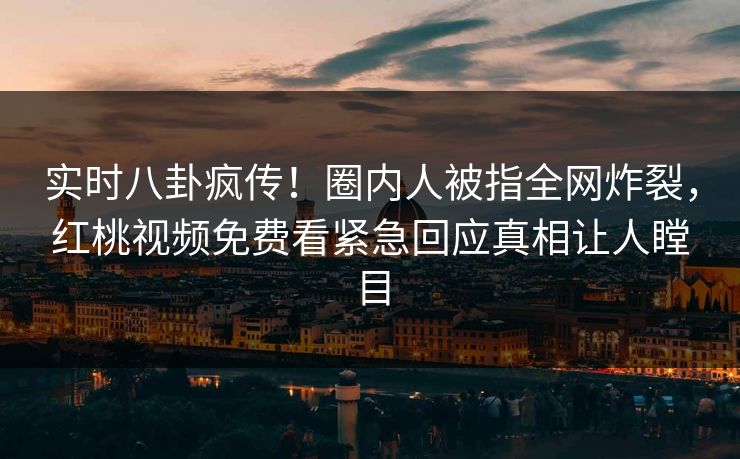 实时八卦疯传！圈内人被指全网炸裂，红桃视频免费看紧急回应真相让人瞠目