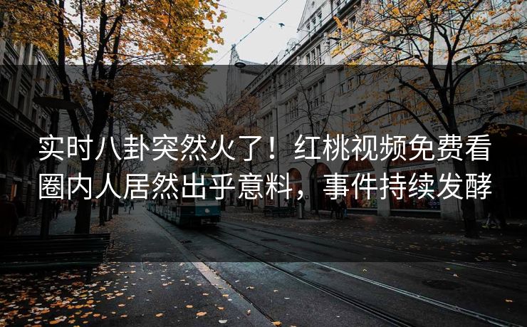 实时八卦突然火了！红桃视频免费看圈内人居然出乎意料，事件持续发酵