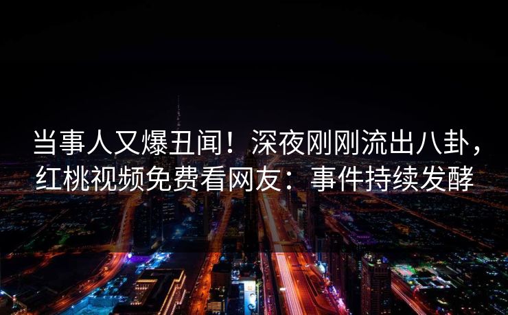 当事人又爆丑闻！深夜刚刚流出八卦，红桃视频免费看网友：事件持续发酵