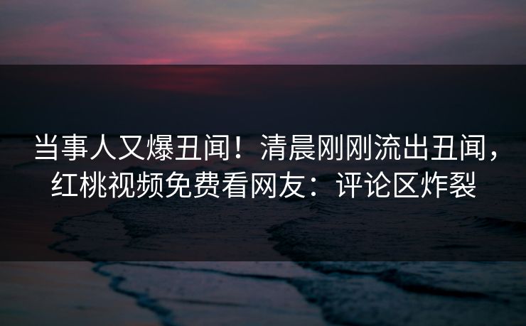 当事人又爆丑闻！清晨刚刚流出丑闻，红桃视频免费看网友：评论区炸裂