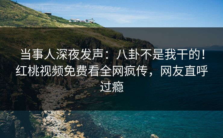 当事人深夜发声：八卦不是我干的！红桃视频免费看全网疯传，网友直呼过瘾