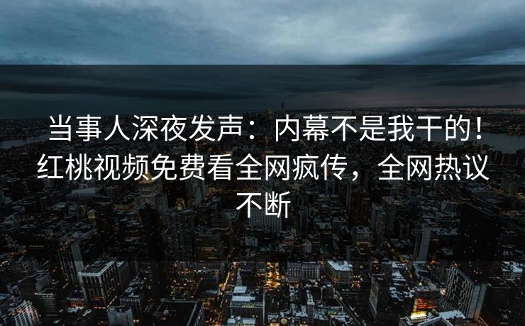 当事人深夜发声：内幕不是我干的！红桃视频免费看全网疯传，全网热议不断
