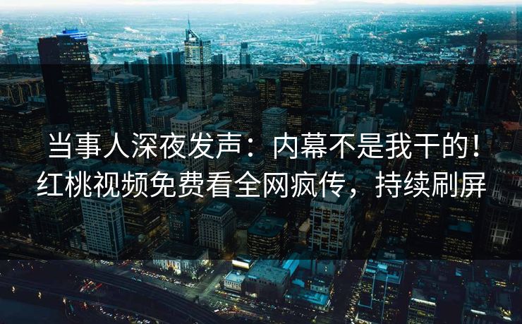 当事人深夜发声：内幕不是我干的！红桃视频免费看全网疯传，持续刷屏