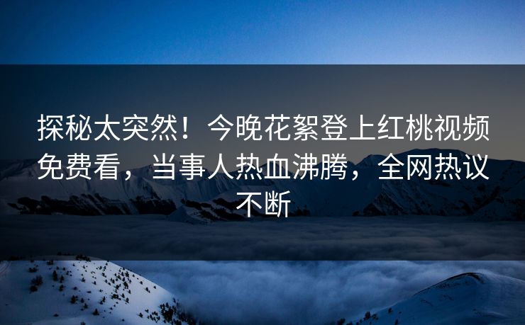 探秘太突然！今晚花絮登上红桃视频免费看，当事人热血沸腾，全网热议不断