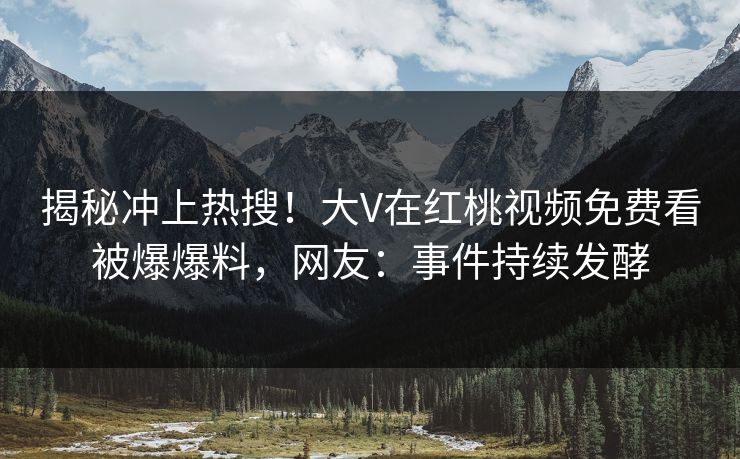 揭秘冲上热搜！大V在红桃视频免费看被爆爆料，网友：事件持续发酵