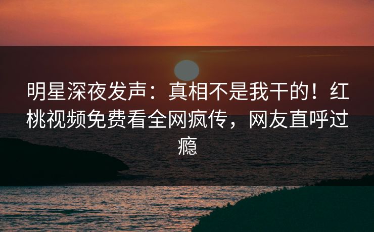 明星深夜发声：真相不是我干的！红桃视频免费看全网疯传，网友直呼过瘾