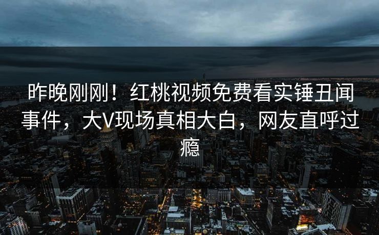 昨晚刚刚！红桃视频免费看实锤丑闻事件，大V现场真相大白，网友直呼过瘾