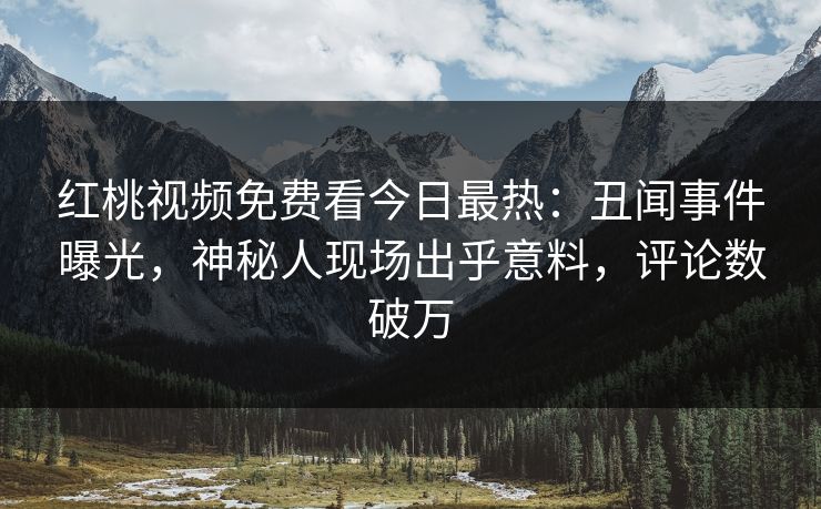 红桃视频免费看今日最热：丑闻事件曝光，神秘人现场出乎意料，评论数破万