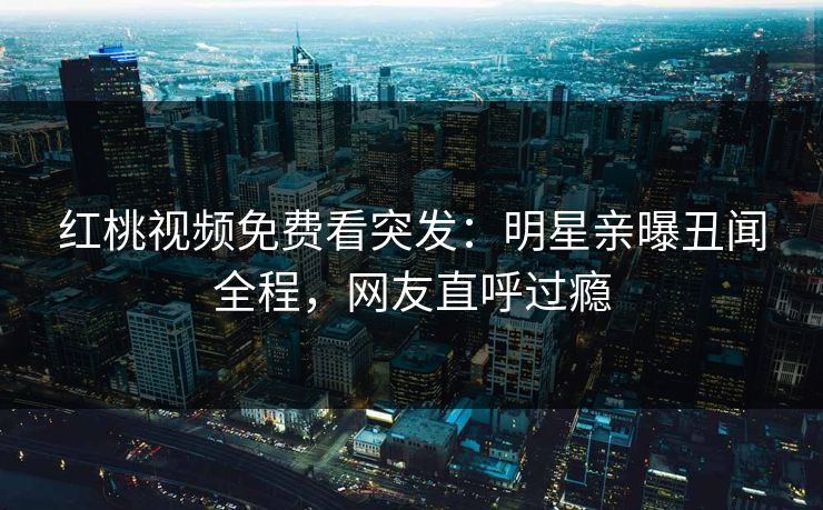 红桃视频免费看突发：明星亲曝丑闻全程，网友直呼过瘾