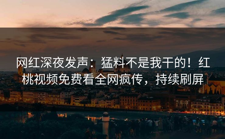 网红深夜发声：猛料不是我干的！红桃视频免费看全网疯传，持续刷屏
