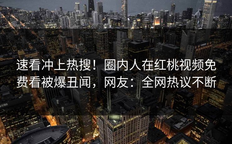 速看冲上热搜！圈内人在红桃视频免费看被爆丑闻，网友：全网热议不断