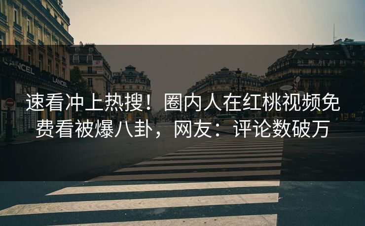 速看冲上热搜！圈内人在红桃视频免费看被爆八卦，网友：评论数破万