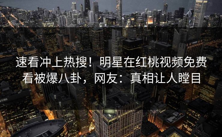 速看冲上热搜！明星在红桃视频免费看被爆八卦，网友：真相让人瞠目