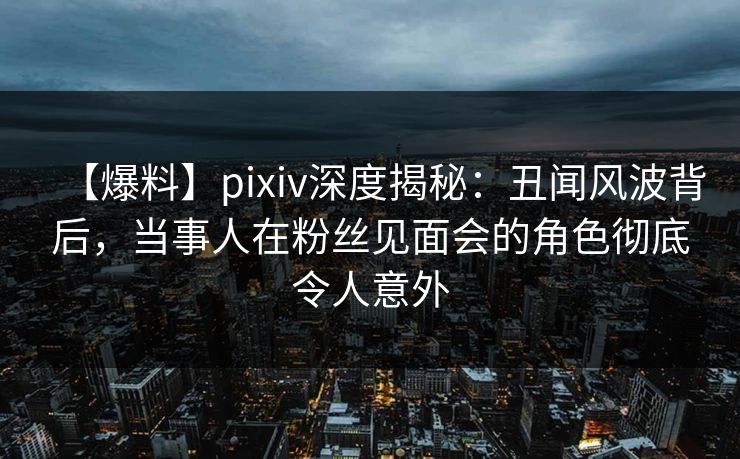 【爆料】pixiv深度揭秘：丑闻风波背后，当事人在粉丝见面会的角色彻底令人意外