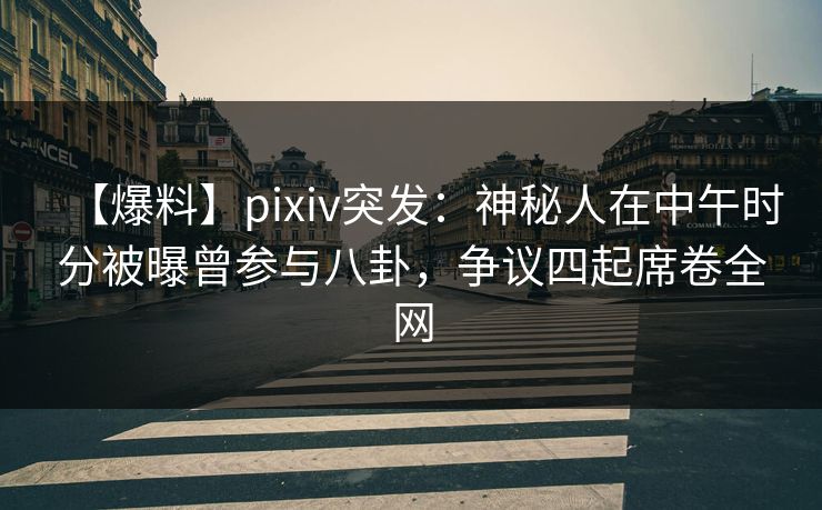 【爆料】pixiv突发：神秘人在中午时分被曝曾参与八卦，争议四起席卷全网