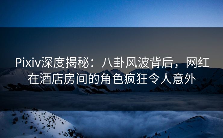 Pixiv深度揭秘：八卦风波背后，网红在酒店房间的角色疯狂令人意外