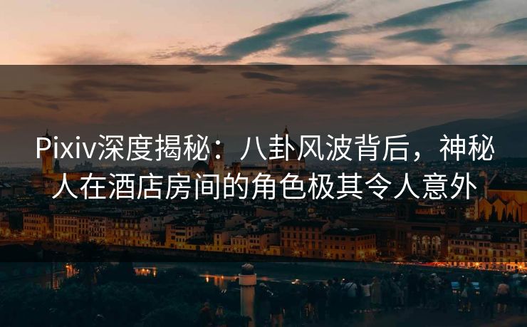 Pixiv深度揭秘：八卦风波背后，神秘人在酒店房间的角色极其令人意外