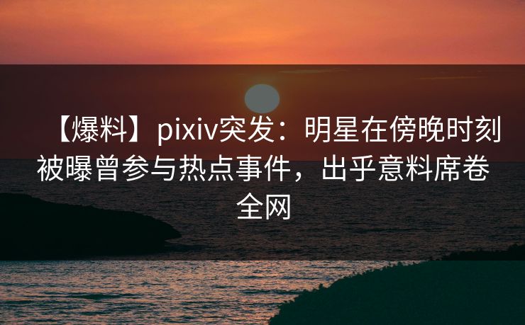 【爆料】pixiv突发：明星在傍晚时刻被曝曾参与热点事件，出乎意料席卷全网