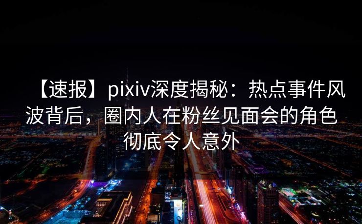 【速报】pixiv深度揭秘：热点事件风波背后，圈内人在粉丝见面会的角色彻底令人意外