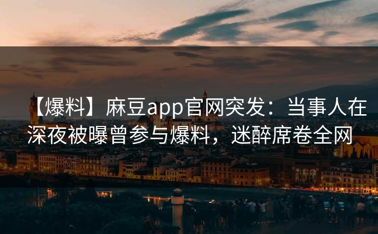 【爆料】麻豆app官网突发：当事人在深夜被曝曾参与爆料，迷醉席卷全网