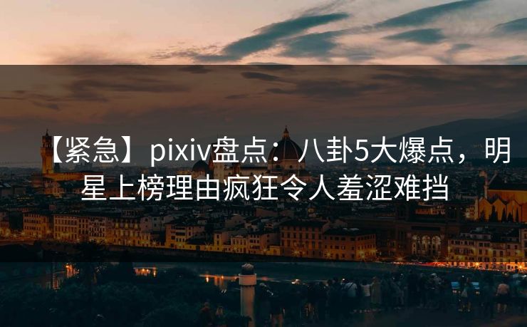 【紧急】pixiv盘点：八卦5大爆点，明星上榜理由疯狂令人羞涩难挡