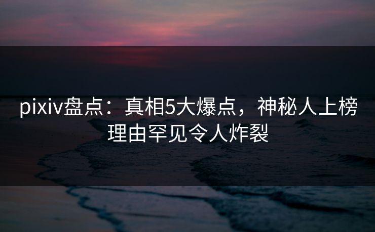 pixiv盘点：真相5大爆点，神秘人上榜理由罕见令人炸裂