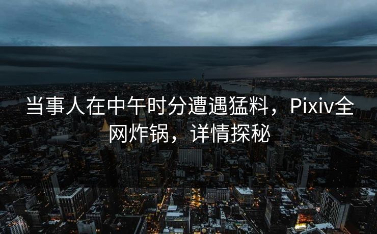 当事人在中午时分遭遇猛料，Pixiv全网炸锅，详情探秘