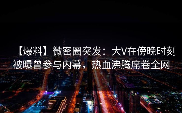 【爆料】微密圈突发：大V在傍晚时刻被曝曾参与内幕，热血沸腾席卷全网
