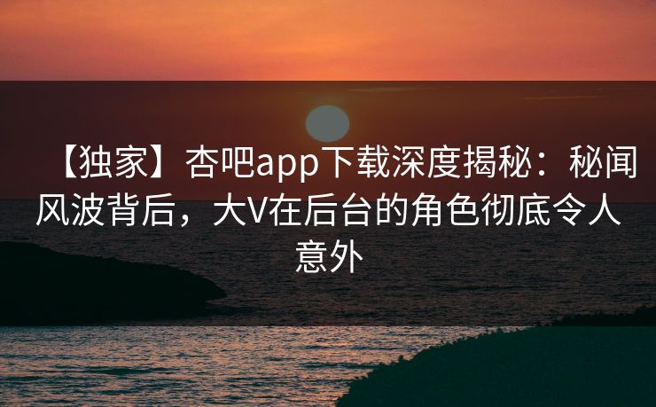 【独家】杏吧app下载深度揭秘：秘闻风波背后，大V在后台的角色彻底令人意外