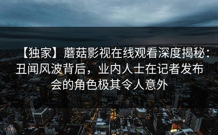 【独家】蘑菇影视在线观看深度揭秘：丑闻风波背后，业内人士在记者发布会的角色极其令人意外