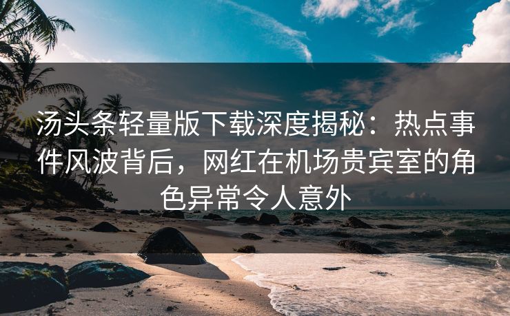 汤头条轻量版下载深度揭秘：热点事件风波背后，网红在机场贵宾室的角色异常令人意外
