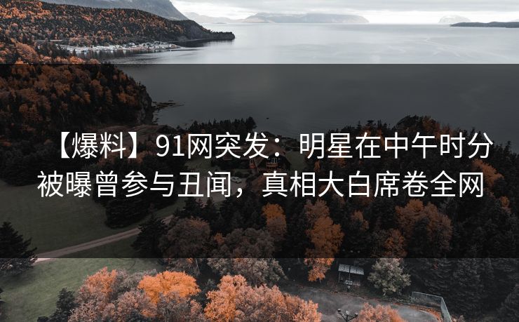 【爆料】91网突发:明星在中午时分被曝曾参与丑闻,真相大白席卷全网
