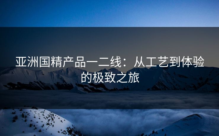 亚洲国精产品一二线:从工艺到体验的极致之旅 亚洲国精产品一二线:从工艺到体验的极致之旅