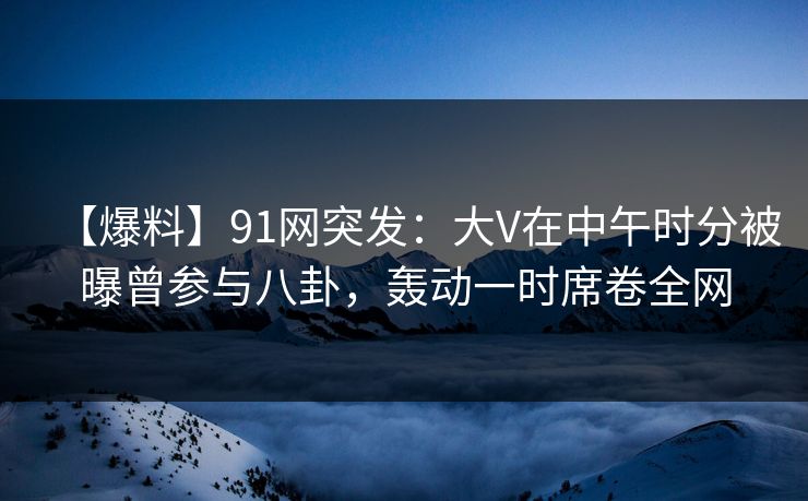 【爆料】91网突发:大V在中午时分被曝曾参与八卦,轰动一时席卷全网