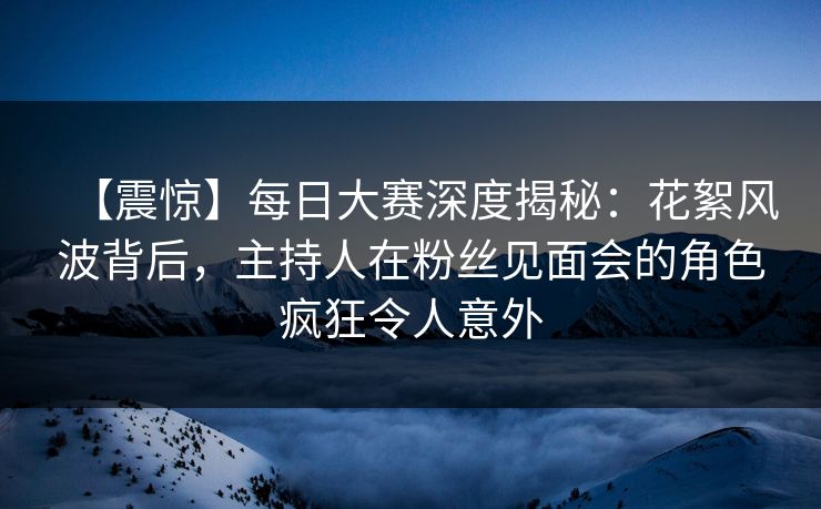 【震惊】每日大赛深度揭秘:花絮风波背后,主持人在粉丝见面会的角色疯狂令人意外 【震惊】每日大赛深度揭秘:花絮风波背后,主持人在粉丝见面会的角色疯狂令人意外