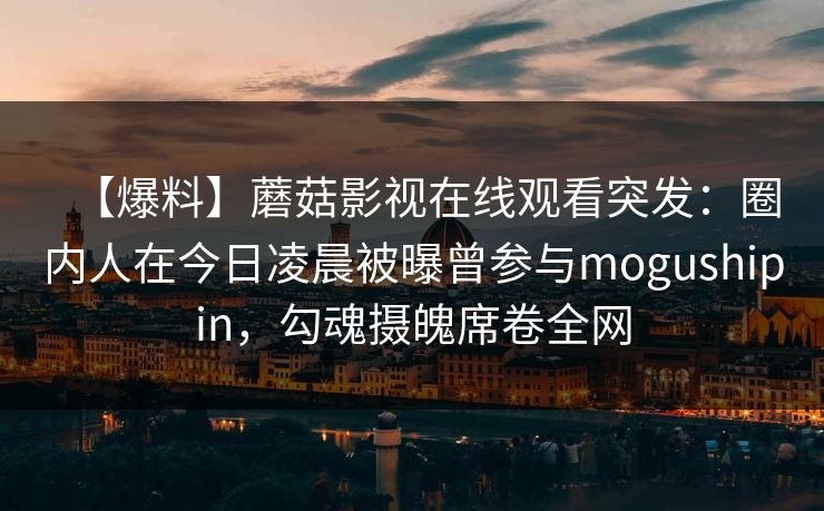 【爆料】蘑菇影视在线观看突发:圈内人在今日凌晨被曝曾参与mogushipin,勾魂摄魄席卷全网