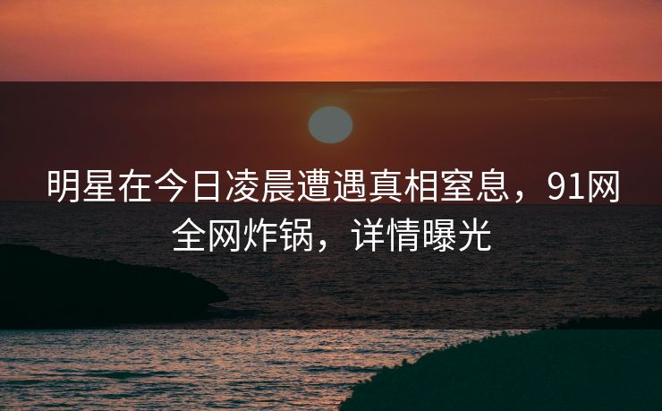 明星在今日凌晨遭遇真相窒息,91网全网炸锅,详情曝光 明星在今日凌晨遭遇真相窒息,91网全网炸锅,详情曝光